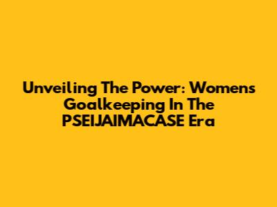 Unveiling The Power: Women's Goalkeeping In The PSEIJAIMACASE Era