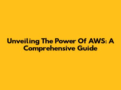 Unveiling The Power Of AWS: A Comprehensive Guide