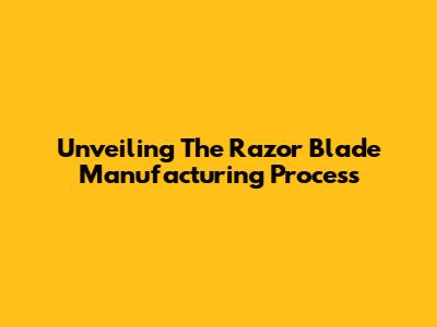 Unveiling The Razor Blade Manufacturing Process