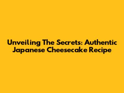 Unveiling The Secrets: Authentic Japanese Cheesecake Recipe