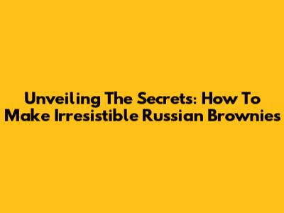 Unveiling The Secrets: How To Make Irresistible Russian Brownies