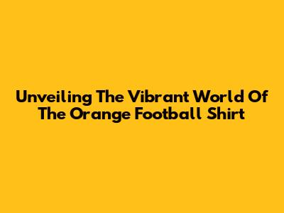 Unveiling The Vibrant World Of The Orange Football Shirt