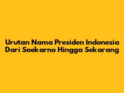 Urutan Nama Presiden Indonesia Dari Soekarno Hingga Sekarang