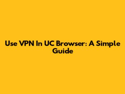 Use VPN In UC Browser: A Simple Guide