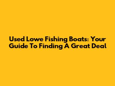 Used Lowe Fishing Boats: Your Guide To Finding A Great Deal