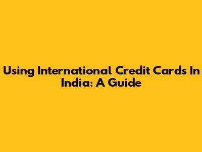 Using International Credit Cards In India: A Guide