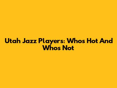 Utah Jazz Players: Who's Hot And Who's Not