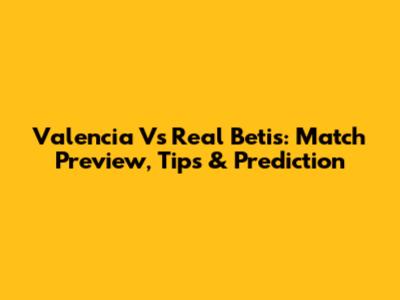 Valencia Vs Real Betis: Match Preview, Tips & Prediction