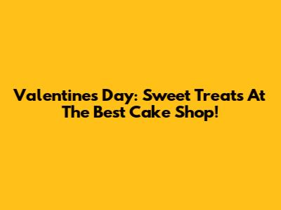 Valentine's Day: Sweet Treats At The Best Cake Shop!