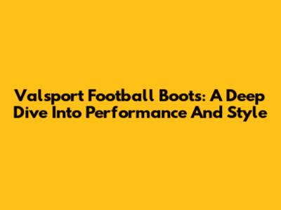 Valsport Football Boots: A Deep Dive Into Performance And Style