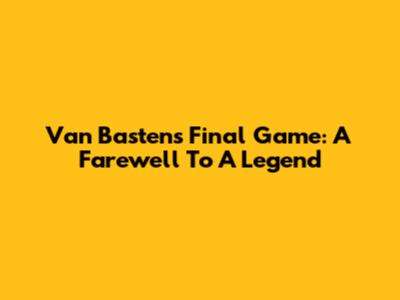 Van Basten's Final Game: A Farewell To A Legend