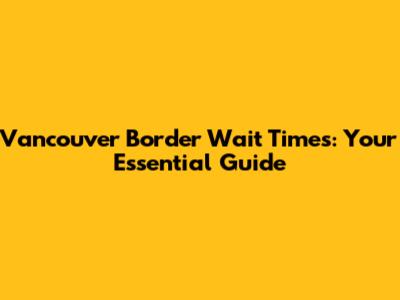 Vancouver Border Wait Times: Your Essential Guide