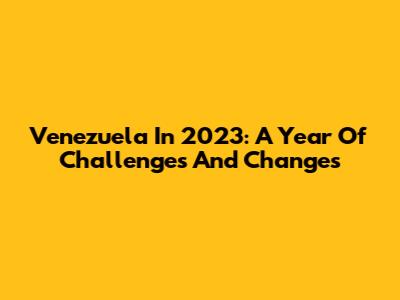 Venezuela In 2023: A Year Of Challenges And Changes