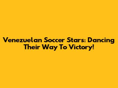 Venezuelan Soccer Stars: Dancing Their Way To Victory!
