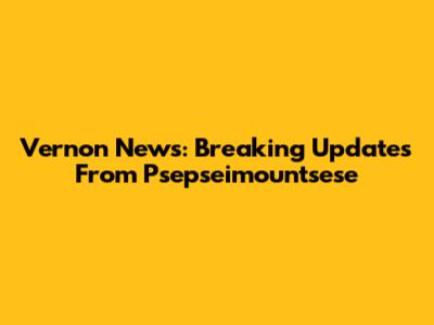 Vernon News: Breaking Updates From Psepseimountsese