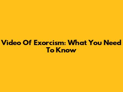 Video Of Exorcism: What You Need To Know