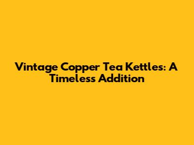 Vintage Copper Tea Kettles: A Timeless Addition