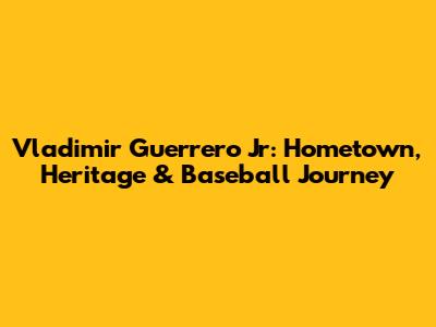 Vladimir Guerrero Jr: Hometown, Heritage & Baseball Journey