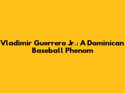 Vladimir Guerrero Jr.: A Dominican Baseball Phenom