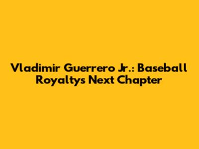 Vladimir Guerrero Jr.: Baseball Royalty's Next Chapter