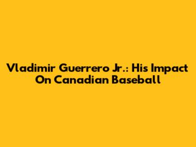 Vladimir Guerrero Jr.: His Impact On Canadian Baseball