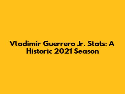 Vladimir Guerrero Jr. Stats: A Historic 2021 Season