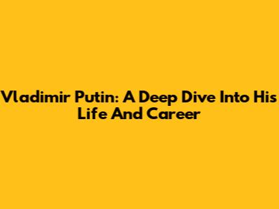 Vladimir Putin: A Deep Dive Into His Life And Career