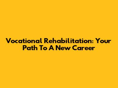Vocational Rehabilitation: Your Path To A New Career