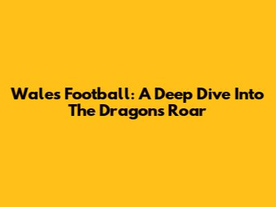 Wales' Football: A Deep Dive Into The Dragon's Roar