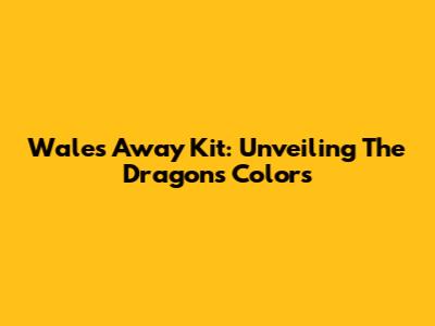 Wales Away Kit: Unveiling The Dragons' Colors