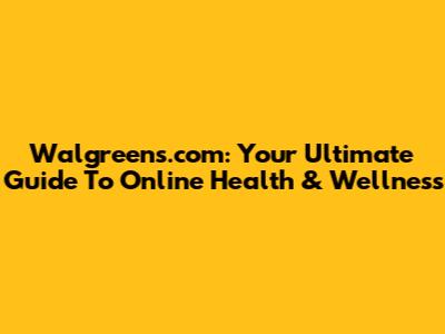 Walgreens.com: Your Ultimate Guide To Online Health & Wellness