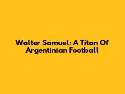 Walter Samuel: A Titan Of Argentinian Football