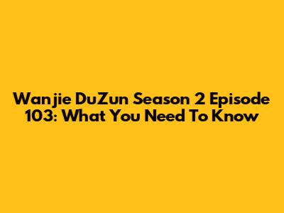 Wanjie DuZun Season 2 Episode 103: What You Need To Know
