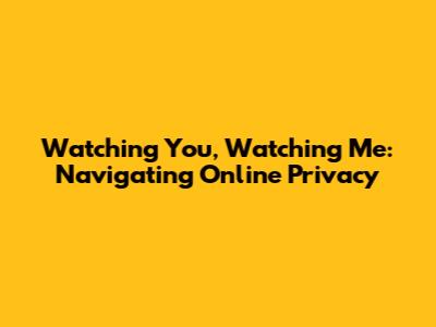 Watching You, Watching Me: Navigating Online Privacy