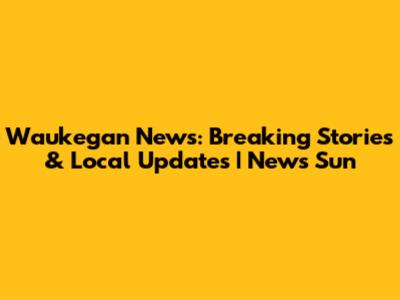 Waukegan News: Breaking Stories & Local Updates | News Sun
