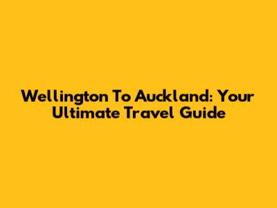 Wellington To Auckland: Your Ultimate Travel Guide
