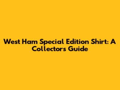 West Ham Special Edition Shirt: A Collector's Guide