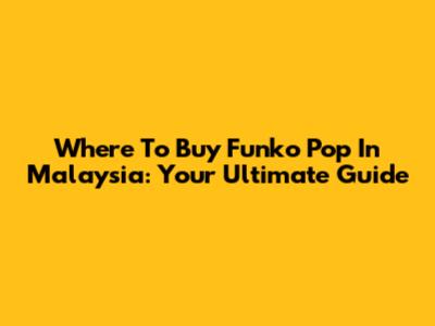 Where To Buy Funko Pop In Malaysia: Your Ultimate Guide