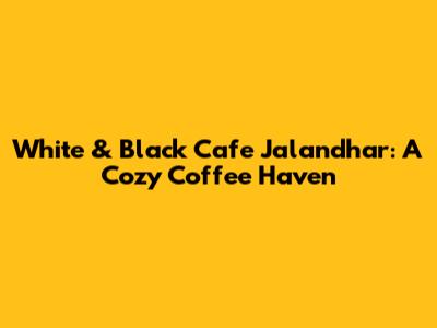 White & Black Cafe Jalandhar: A Cozy Coffee Haven