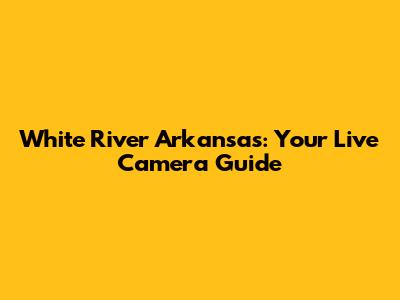 White River Arkansas: Your Live Camera Guide