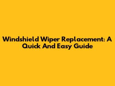 Windshield Wiper Replacement: A Quick And Easy Guide
