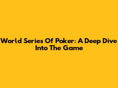 World Series Of Poker: A Deep Dive Into The Game