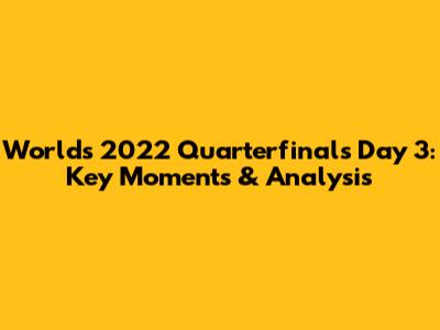 Worlds 2022 Quarterfinals Day 3: Key Moments & Analysis