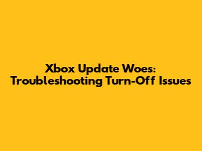 Xbox Update Woes: Troubleshooting Turn-Off Issues