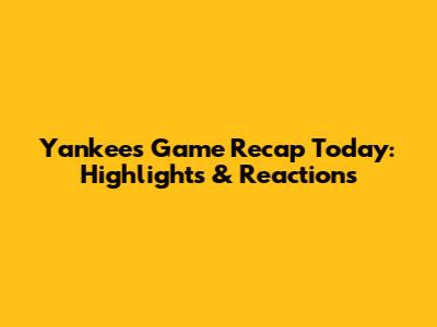Yankees Game Recap Today: Highlights & Reactions