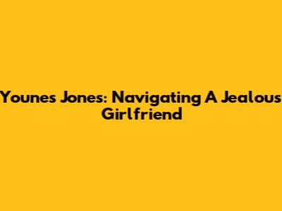 Younes Jones: Navigating A Jealous Girlfriend
