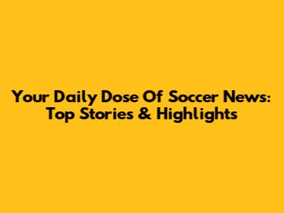 Your Daily Dose Of Soccer News: Top Stories & Highlights