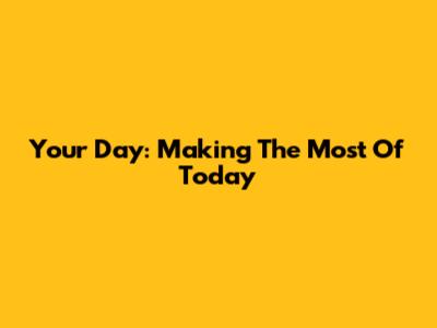 Your Day: Making The Most Of Today