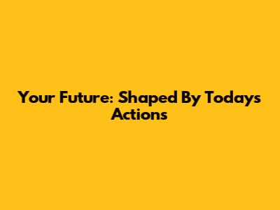 Your Future: Shaped By Today's Actions