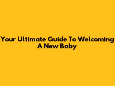 Your Ultimate Guide To Welcoming A New Baby